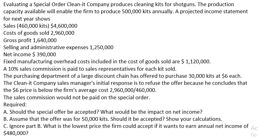 Evaluating a Special Order Clean-it Company produces cleaning kits for shotguns. The production
capacity available will enable the firm to produce 500,000 kits annually. A projected income statement
for next year shows
Sales (460,000 kits) $4,600,000
Costs of goods sold 2,960,000
Gross profit 1,640,000
Selling and administrative expenses 1,250,000
Net income $ 390,000
Fixed manufacturing overhead costs included in the cost of goods sold are $ 1,120,000.
A 10% sales commission is paid to sales representatives for each kit sold.
The purchasing department of a large discount chain has offered to purchase 30,000 kits at $6 each.
The Clean-it Company sales manager's initial response is to refuse the offer because he concludes that
the $6 price is below the firm's average cost 2,960,000/460,000.
The sales commission would not be paid on the special order.
Required:
A. Should the special offer be accepted? What would be the impact on net income?
B. Assume that the offer was for 50,000 kits. Should it be accepted? Show your calculations.
C. Ignore part B. What is the lowest price the firm could accept if it wants to earn annual net income of
$480,000?
Ac
Go
