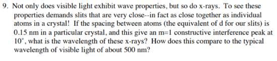 9. Not only does visible light exhibit wave properties, but so do x-rays. To see these
properties demands slits that are very close--in fact as close together as individual
atoms in a crystal! If the spacing between atoms (the equivalent of d for our slits) is
0.15 nm in a particular crystal, and this give an m=1 constructive interference peak at
10°, what is the wavelength of these x-rays? How does this compare to the typical
wavelength of visible light of about 500 nm?
