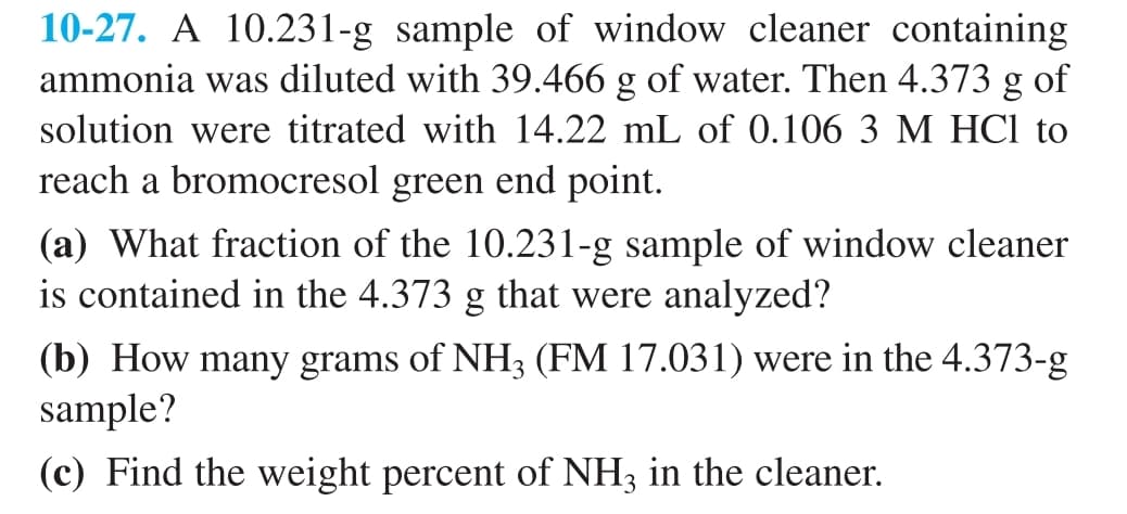 10-27. A 10.231-g sample of window cleaner containing
ammonia was diluted with 39.466 g of water. Then 4.373 g of
solution were titrated with 14.22 mL of 0.106 3 M HCl to
reach a bromocresol green end point.
(a) What fraction of the 10.231-g sample of window cleaner
is contained in the 4.373 g that were analyzed?
(b) How many grams of NH3 (FM 17.031) were in the 4.373-g
sample?
(c) Find the weight percent of NH3 in the cleaner.
