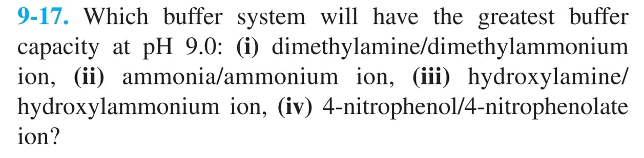 9-17. Which buffer system will have the greatest buffer
capacity at pH 9.0: (i) dimethylamine/dimethylammonium
ion, (ii) ammonia/ammonium ion, (iii) hydroxylamine/
hydroxylammonium ion, (iv) 4-nitrophenol/4-nitrophenolate
ion?
