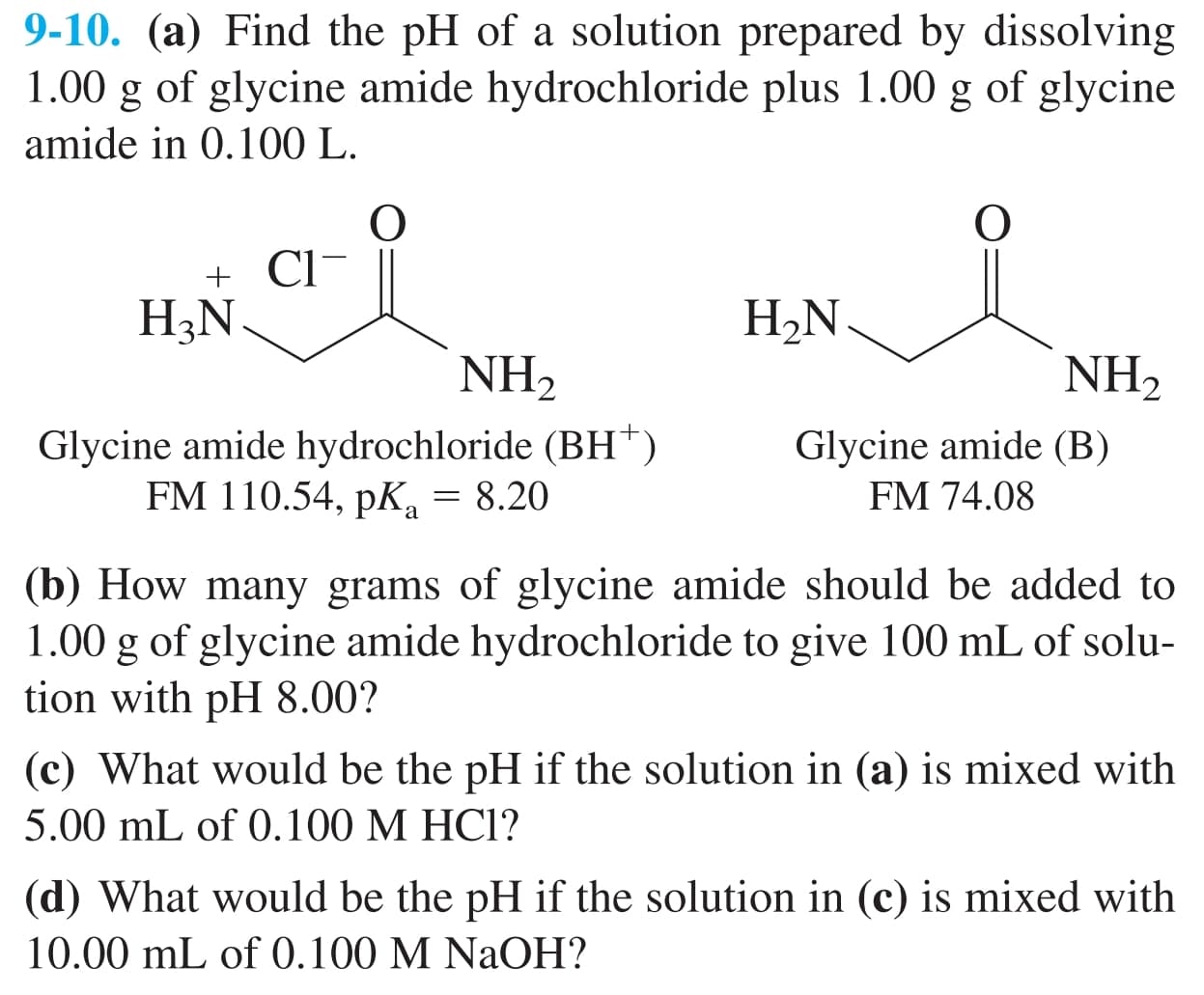 9-10. (a) Find the pH of a solution prepared by dissolving
1.00 g of glycine amide hydrochloride plus 1.00 g of glycine
amide in 0.100 L.
+ Cl-
H3N
H2N.
NH2
NH2
Glycine amide hydrochloride (BH†)
FM 110.54, pK, = 8.20
Glycine amide (B)
FM 74.08
(b) How many grams of glycine amide should be added to
1.00 g of glycine amide hydrochloride to give 100 mL of solu-
tion with pH 8.00?
(c) What would be the pH if the solution in (a) is mixed with
5.00 mL of 0.100 M HC1?
(d) What would be the pH if the solution in (c) is mixed with
10.00 mL of 0.100 M NaOH?
