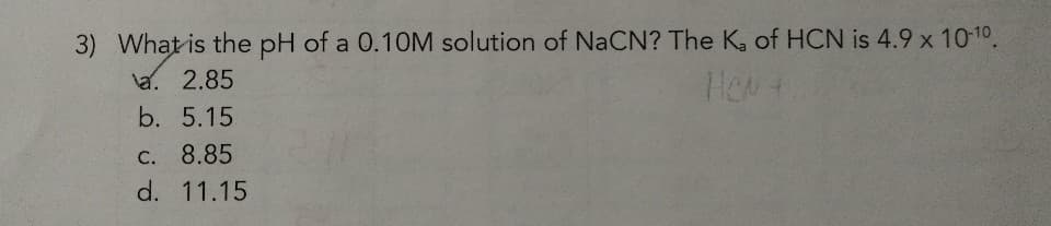3) What is the pH of a 0.1OM solution of NaCN? The K, of HCN is 4.9 x 10-10.
la. 2.85
b. 5.15
C. 8.85
d. 11.15
