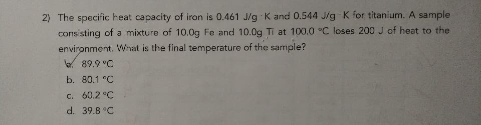 2) The specific heat capacity of iron is 0.461 J/g K and 0.544 J/g K for titanium. A sample
consisting of a mixture of 10.0g Fe and 10.0g Ti at 100.0 °C loses 200 J of heat to the
environment. What is the final temperature of the sample?
a. 89.9 °C
b. 80.1 °C
c. 60.2 °C
d. 39.8 °C
