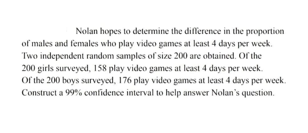 Nolan hopes to determine the difference in the proportion
of males and females who play video games at least 4 days per week.
Two independent random samples of size 200 are obtained. Of the
200 girls surveyed, 158 play video games at least 4 days per week.
Of the 200 boys surveyed, 176 play video games at least 4 days per week.
Construct a 99% confidence interval to help answer Nolan's question.