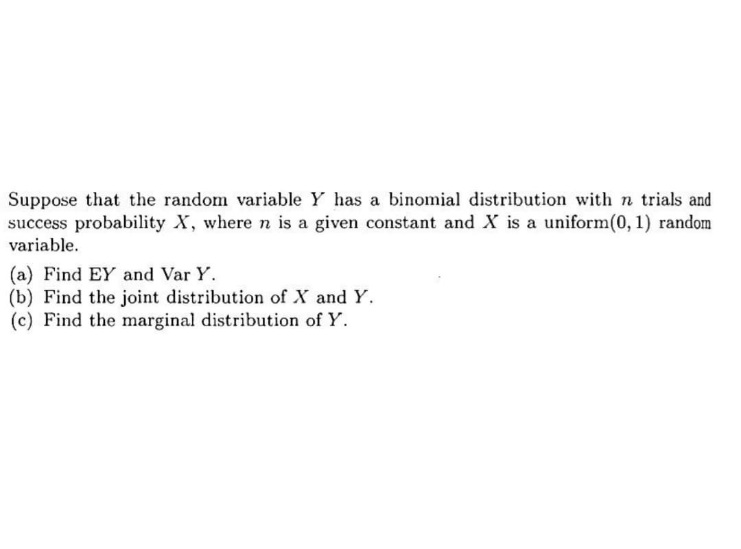 Suppose that the random variable Y has a binomial distribution with n trials and
success probability X, where n is a given constant and X is a uniform(0, 1) random
variable.
(a) Find EY and Var Y.
(b) Find the joint distribution of X and Y.
(c) Find the marginal distribution of Y.