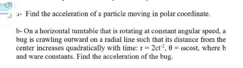 a- Find the acceleration of a particle moving in polar coordinate.
b- On a horizontal turntable that is rotating at constant angular speed, a
bug is crawling outward on a radial line such that its distance from the
center increases quadratically with time: r 2ct2, 0 = ocost, where b
and ware constants. Find the acceleration of the bug.
%3D
