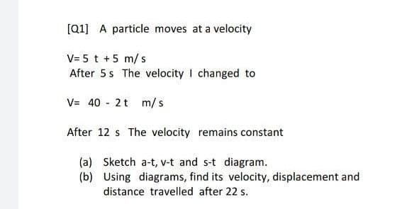 [Q1] A particle moves at a velocity
V= 5 t +5 m/ s
After 5s The velocity I changed to
V= 40 - 2t m/s
After 12 s The velocity remains constant
(a) Sketch a-t, v-t and s-t diagram.
(b) Using diagrams, find its velocity, displacement and
distance travelled after 22 s.
