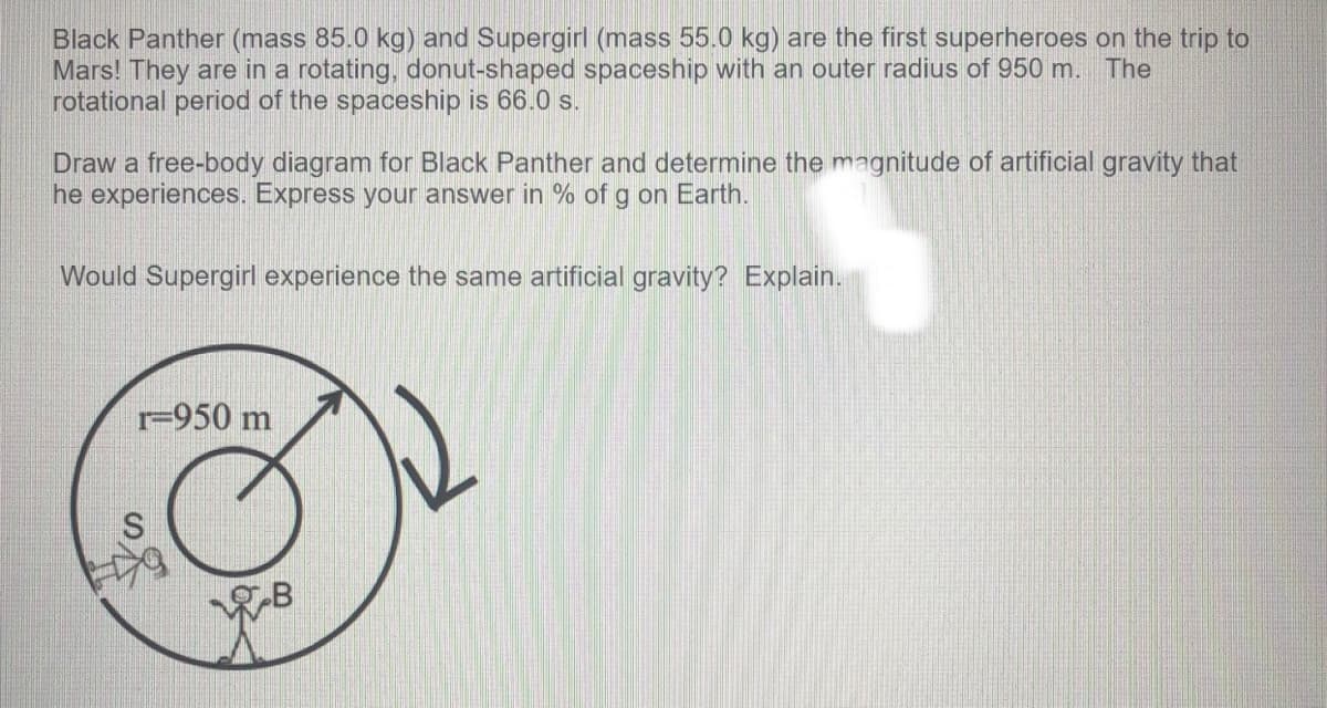 Black Panther (mass 85.0 kg) and Supergirl (mass 55.0 kg) are the first superheroes on the trip to
Mars! They are in a rotating, donut-shaped spaceship with an outer radius of 950 m. The
rotational period of the spaceship is 66.0 s.
Draw a free-body diagram for Black Panther and determine the magnitude of artificial gravity that
he experiences. Express your answer in % of g on Earth.
Would Supergirl experience the same artificial gravity? Explain.
r=950 m
