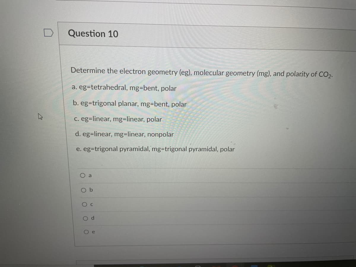 Question 10
Determine the electron geometry (eg), molecular geometry (mg), and polarity of CO2.
a. eg=tetrahedral, mg=bent, polar
b. eg=trigonal planar, mg=bent, polar
C. eg=linear, mg=linear, polar
d. eg=linear, mg=linear, nonpolar
e. eg=trigonal pyramidal, mg-trigonal pyramidal, polar
O a
O b
O c
O d
O e
