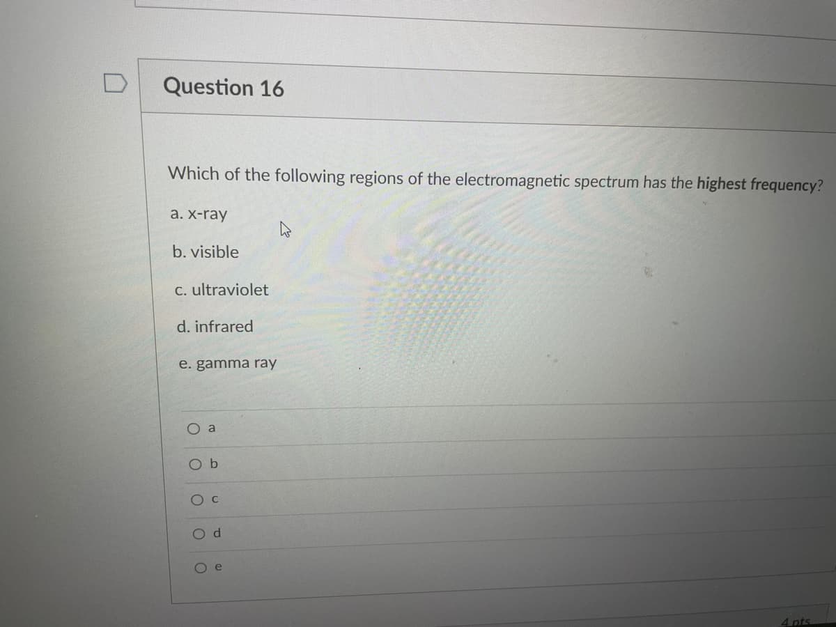 Question 16
Which of the following regions of the electromagnetic spectrum has the highest frequency?
а. X-ray
b. visible
C. ultraviolet
d. infrared
e. gamma ray
O a
O b
Oc
O d
O e
4 pts
