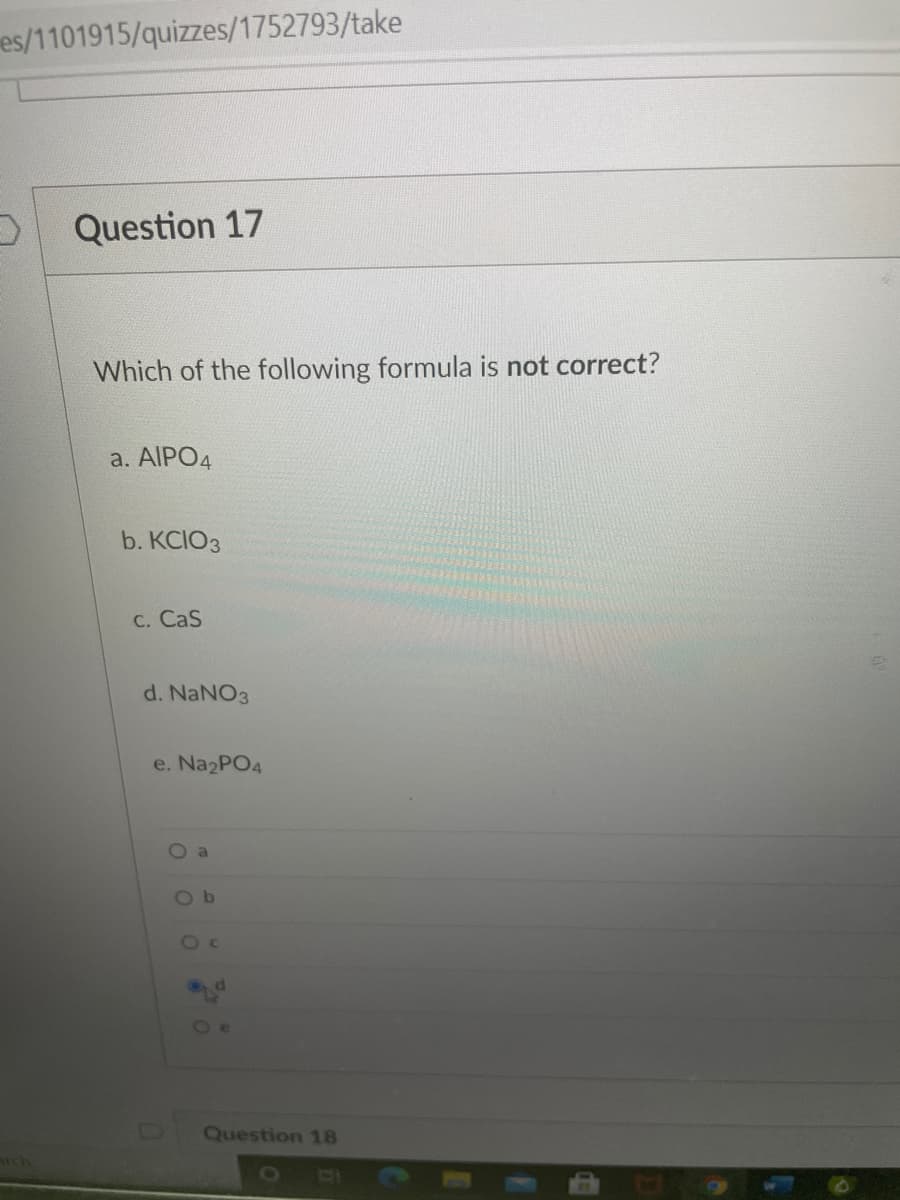 es/1101915/quizzes/1752793/take
Question 17
Which of the following formula is not correct?
a. AIPO4
b. KCIO3
C. CaS
d. NaNO3
e. Na2PO4
Ob
Oc
Question 18
