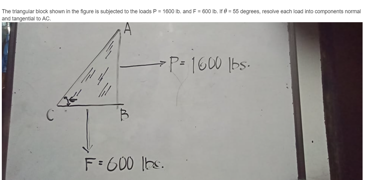 The triangular block shown in the figure is subjected to the loads P = 1600 lb. and F = 600 lb. If 0 = 55 degrees, resolve each load into components normal
and tangential to AC.
A
-P=1600 bs-
C
F=600 lbs.
