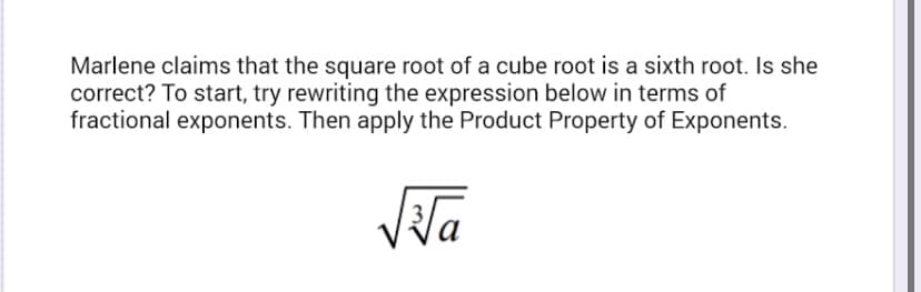 Marlene claims that the square root of a cube root is a sixth root. Is she
correct? To start, try rewriting the expression below in terms of
fractional exponents. Then apply the Product Property of Exponents.
