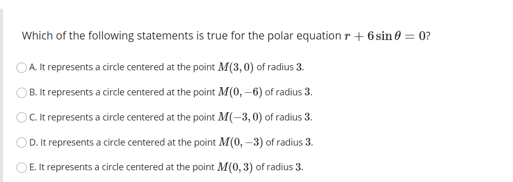 Which of the following statements is true for the polar equation r + 6 sin = 0?
A. It represents a circle centered at the point M(3,0) of radius 3.
B. It represents a circle centered at the point M(0, –6) of radius 3.
C. It represents a circle centered at the point M(-3,0) of radius 3.
D. It represents a circle centered at the point M(0, –3) of radius 3.
E. It represents a circle centered at the point M(0, 3) of radius 3.
