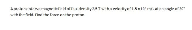 A proton enters a magneticfield of flux density 2.5 T with a velocity of 1.5 x 10' m/s at an angle of 30°
with the field. Find the force on the proton.
