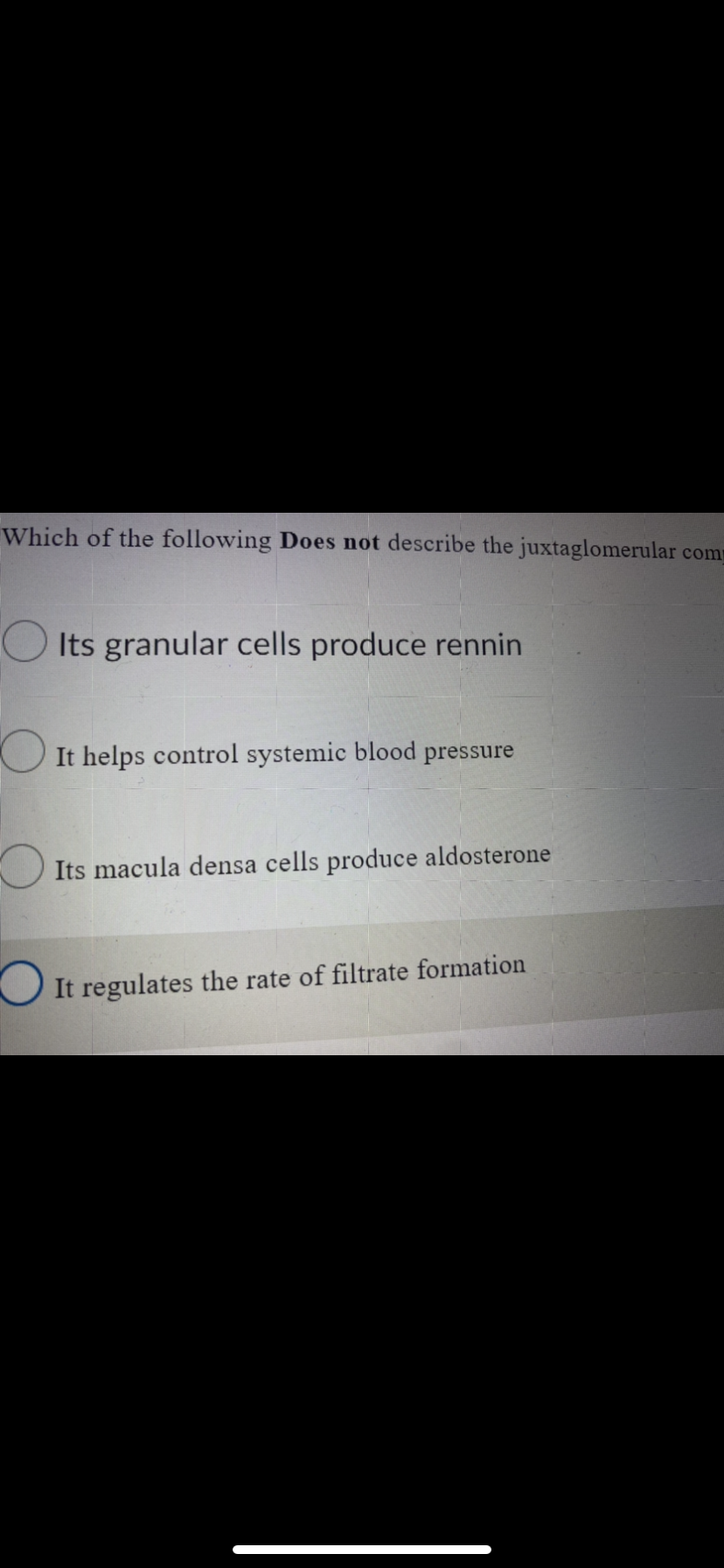 Which of the following Does not describe the juxtaglomerular com
Its granular cells produce rennin
It helps control systemic blood pressure
Its macula densa cells produce aldosterone
It regulates the rate of filtrate formation

