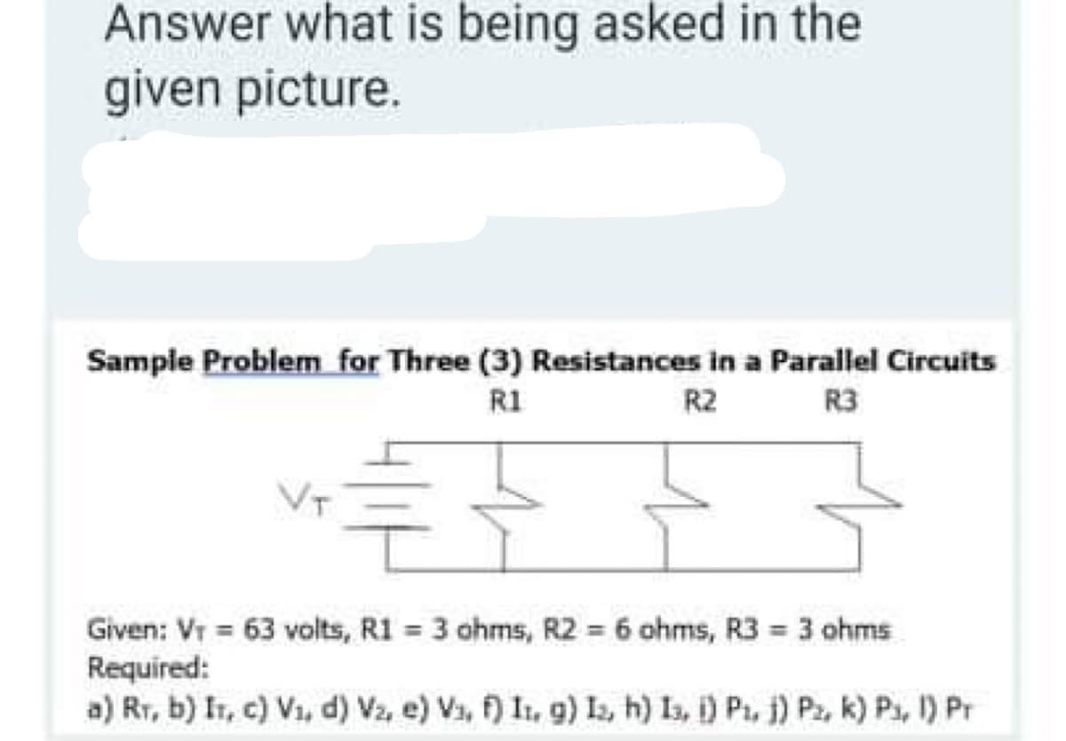 Answer what is being asked in the
given picture.
Sample Problem for Three (3) Resistances in a Parallel Circuits
R1
R2
R3
VT
Given: Vr = 63 volts, R1 = 3 ohms, R2 = 6 ohms, R3 3 ohms
Required:
a) Rr, b) Ir, c) V1, d) Vz, e) Va, f) I1, g) I, h) Is, i) Pi, j) Pz, k) Ps, 1) Pr
%3D
%3D
