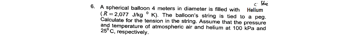 c He
Helium
6. A spherical balloon 4 meters in diameter is filled with
(R = 2,077 J/kg ° K). The balloon's string is tied to a peg.
Calculate for the tension in the string. Assume that the pressure
and temperature of atmospheric air and helium at 100 kPa and
25° C, respectively.
