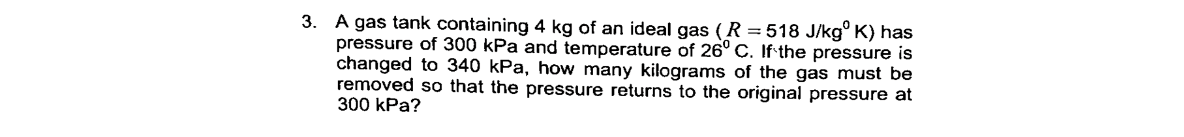 3. A gas tank containing 4 kg of an ideal gas ( R =518 J/kg° K) has
pressure of 300 kPa and temperature of 26° C. If the pressure is
changed to 340 kPa, how many kilograms of the gas must be
removed so that the pressure returns to the original pressure at
300 kPa?
