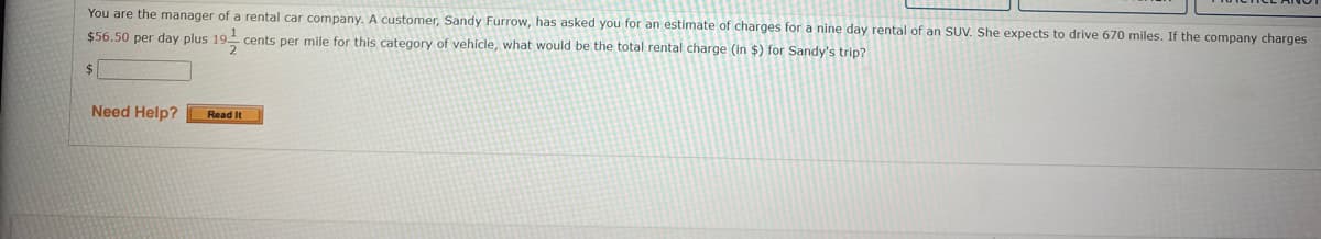 You are the manager of a rental car company. A customer, Sandy Furrow, has asked you for an estimate of charges for a nine day rental of an SUV. She expects to drive 670 miles. If the company charges
$56.50 per day plus 19 cents per mile for this category of vehicle, what would be the total rental charge (in $) for Sandy's trip?
$
Need Help?
Read It