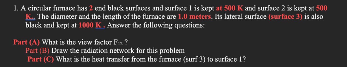 1. A circular furnace has 2 end black surfaces and surface 1 is kept at 500 K and surface 2 is kept at 500
K.. The diameter and the length of the furnace are 1.0 meters. Its lateral surface (surface 3) is also
black and kept at 1000 K . Answer the following questions:
Part (A) What is the view factor F12 ?
Part (B) Draw the radiation network for this problem
Part (C) What is the heat transfer from the furnace (surf 3) to surface 1?

