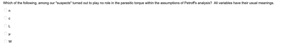 Which of the following, among our "suspects" turned out to play no role in the parasitic torque within the assumptions of Petroff's analysis? All variables have their usual meanings.

