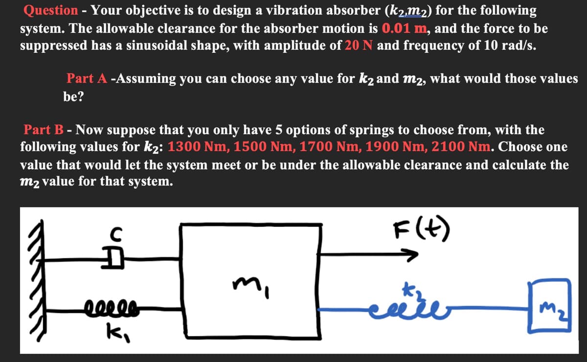 Question - Your objective is to design a vibration absorber (k2,m2) for the following
system. The allowable clearance for the absorber motion is 0.01 m, and the force to be
suppressed has a sinusoidal shape, with amplitude of 20 N and frequency of 10 rad/s.
Part A -Assuming you can choose any value for k2 and m2, what would those values
be?
Part B - Now suppose that you only have 5 options of springs to choose from, with the
following values for k2: 1300 Nm, 1500 Nm, 1700 Nm, 1900 Nm, 2100 Nm. Choose one
value that would let the system meet or be under the allowable clearance and calculate the
m2 value for that system.
F(t)
mi

