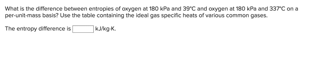 What is the difference between entropies of oxygen at 180 kPa and 39°C and oxygen at 180 kPa and 337°C on a
per-unit-mass basis? Use the table containing the ideal gas specific heats of various common gases.
The entropy difference is
kJ/kg-K.
