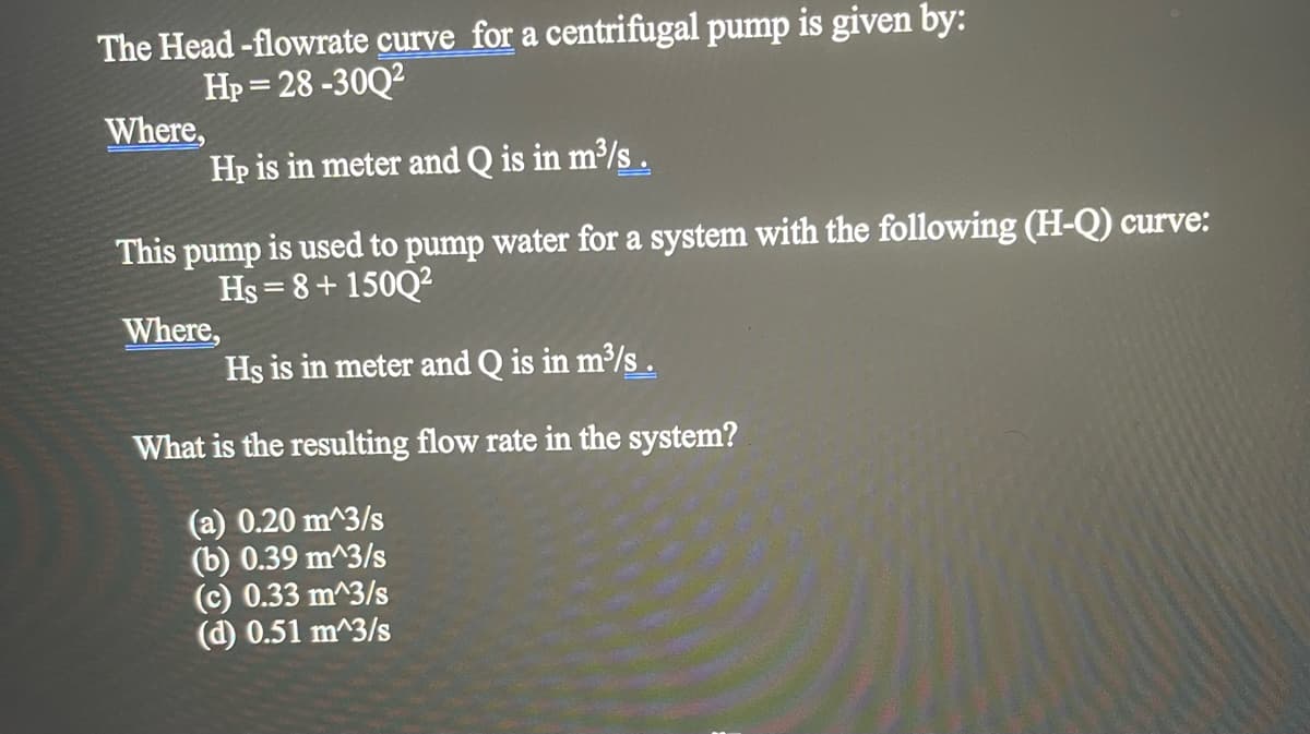 The Head -flowrate curve for a centrifugal pump is given by:
Hp = 28 -30Q2
Where,
Hp is in meter and Q is in m³/s .
This pump is used to pump water for a system with the following (H-Q) curve:
Hs = 8+ 150Q2
Where,
Hs is in meter and Q is in m³/s .
What is the resulting flow rate in the system?
(a) 0.20 m^3/s
(b) 0.39 m^3/s
(c) 0.33 m^3/s
(d) 0.51 m^3/s
