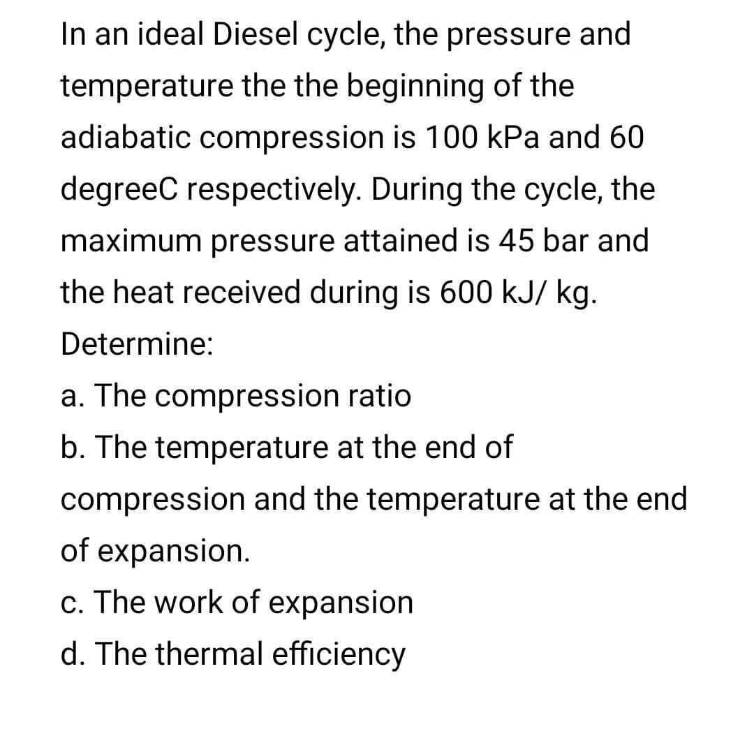 In an ideal Diesel cycle, the pressure and
temperature the the beginning of the
adiabatic compression is 100 kPa and 60
degreec respectively. During the cycle, the
maximum pressure attained is 45 bar and
the heat received during is 600 kJ/ kg.
Determine:
a. The compression ratio
b. The temperature at the end of
compression and the temperature at the end
of expansion.
c. The work of expansion
d. The thermal efficiency

