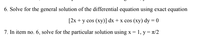 6. Solve for the general solution of the differential equation using exact equation
[2x + y cos (xy)] dx + x cos (xy) dy = 0
7. In item no. 6, solve for the particular solution using x = 1, y = n/2
