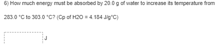 6) How much energy must be absorbed by 20.0 g of water to increase its temperature from
283.0 °C to 303.0 °C? (Cp of H20 = 4.184 Jig°C)
