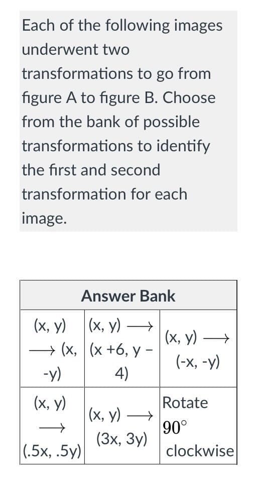 Each of the following images
underwent two
transformations to go from
figure A to figure B. Choose
from the bank of possible
transformations to identify
the first and second
transformation for each
image.
Answer Bank
(х, у) —>
(х, у)
→ (x, (x +6, y -
(х, у)
(-х, -у)
-y)
4)
(х, у)
|(х, у)
Rotate
90°
(3х, Зу)
clockwise
(,5х, .5у)
