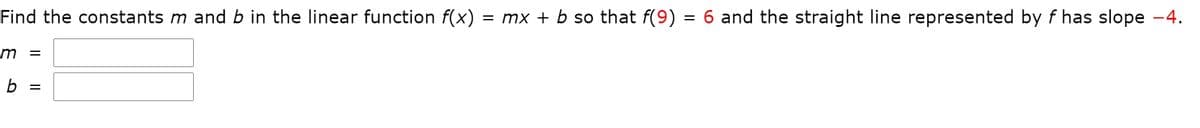 Find the constants m and b in the linear function f(x) = mx + b so that f(9) = 6 and the straight line represented by f has slope -4.
%D
b
