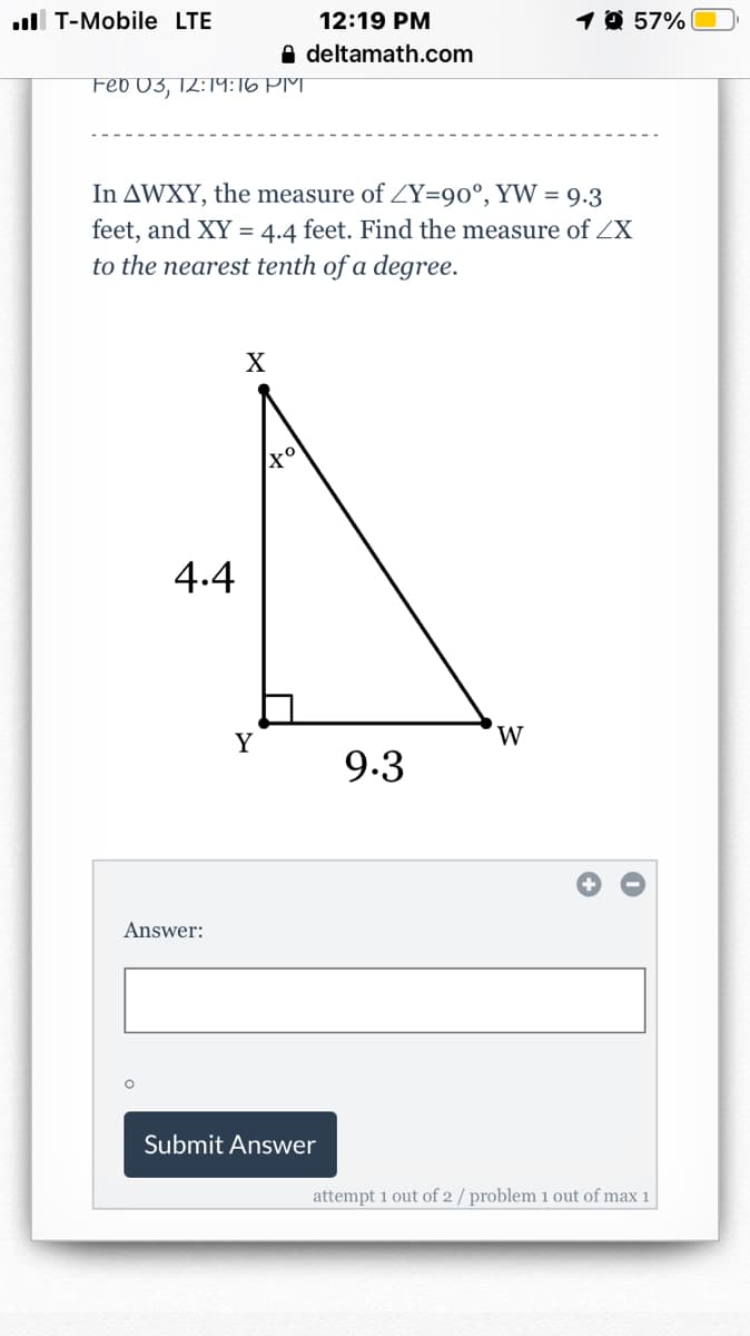 ull T-Mobile LTE
12:19 PM
1 0 57%
A deltamath.com
Feb 03, 12:19:16 PM
In AWXY, the measure of ZY=90°, YW = 9.3
feet, and XY = 4.4 feet. Find the measure of ZX
to the nearest tenth of a degree.
4.4
Y
9.3
Answer:
Submit Answer
attempt 1 out of 2 / problem 1 out of max 1
