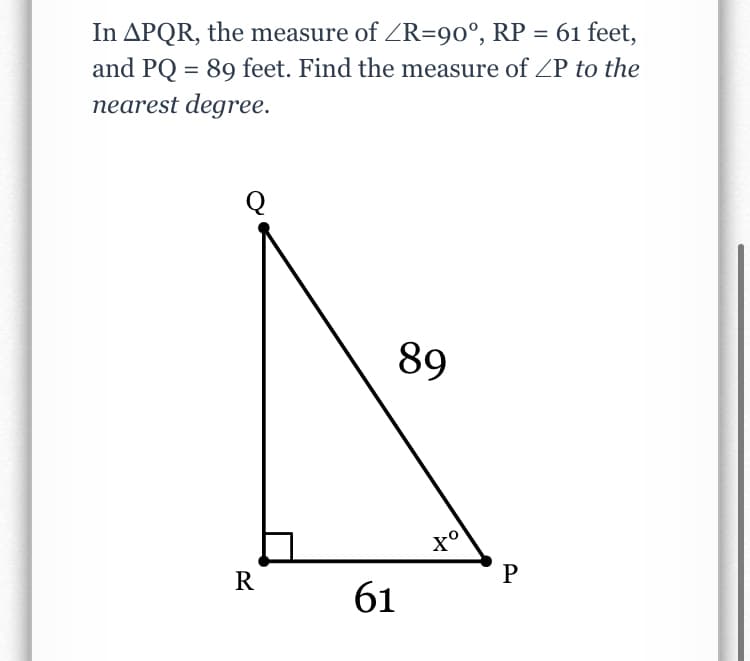 In APQR, the measure of ZR=90°, RP = 61 feet,
and PQ = 89 feet. Find the measure of ZP to the
nearest degree.
89
to
x°
R
P
61
