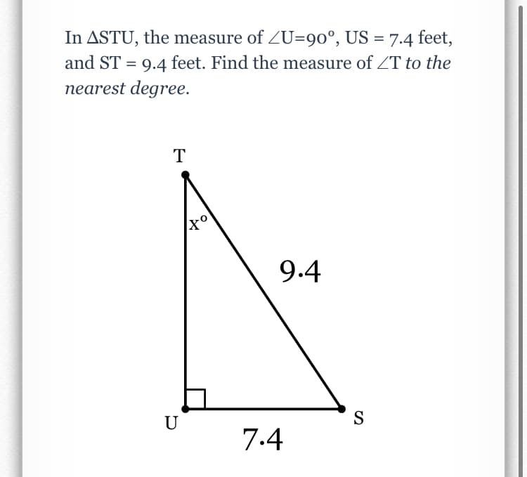 In ASTU, the measure of ZU=90°, US = 7.4 feet,
and ST = 9.4 feet. Find the measure of T to the
nearest degree.
T
9.4
U
S
7.4
