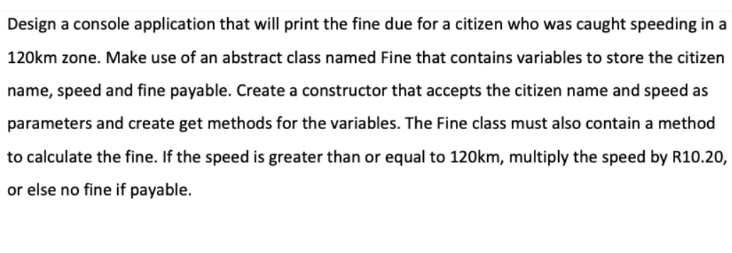 Design a console application that will print the fine due for a citizen who was caught speeding in a
120km zone. Make use of an abstract class named Fine that contains variables to store the citizen
name, speed and fine payable. Create a constructor that accepts the citizen name and speed as
parameters and create get methods for the variables. The Fine class must also contain a method
to calculate the fine. If the speed is greater than or equal to 120km, multiply the speed by R10.20,
or else no fine if payable.
