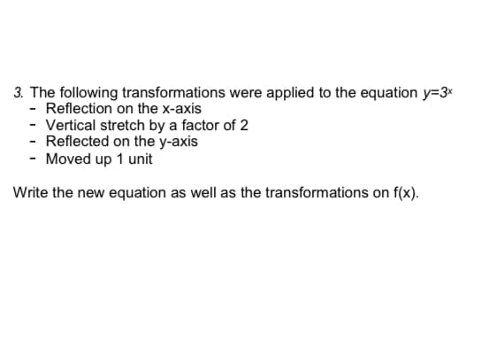 3. The following transformations were applied to the equation y=3x
- Reflection on the x-axis
- Vertical stretch by a factor of 2
- Reflected on the y-axis
- Moved up 1 unit
Write the new equation as well as the transformations on f(x).