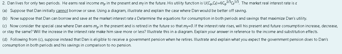 2. Dan lives for only two periods. He earns real income m, in the present and mf in the future. His utility function is U(Cp,C) =6C,2/Cf. The market real interest rate is r.
(a) Suppose that Dan initially cannot borrow or save. Using a diagram, illustrate and explain the case where Dan would be better off saving.
(b) Now suppose that Dan can borrow and save at the market interest rate : Determine the equations for consumption in both periods and savings that maximize Dan's utility.
(c) Now consider the special case where Dan earns m, in the present and is retired in the future so that mf=0. If the interest rate rises, will his present and future consumption increase, decrease,
or stay the same? Will the increase in the interest rate make him save more or less? Illustrate this in a diagram. Explain your answer in reference to the income and substi tution effects.
(d) Following from (c), suppose instead that Dan is eligible to receive a government pension when he retires. Illustrate and explain what you expect the government pension does to Dan's
consumption in both periods and his savings in comparison to no pension.

