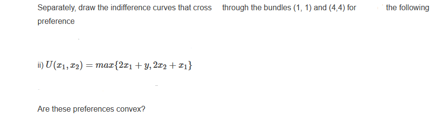 Separately, draw the indifference curves that cross
through the bundles (1, 1) and (4,4) for
the following
preference
ii) U (¤1, x2) = max{2x1+ y, 2x2 + x1}
Are these preferences convex?
