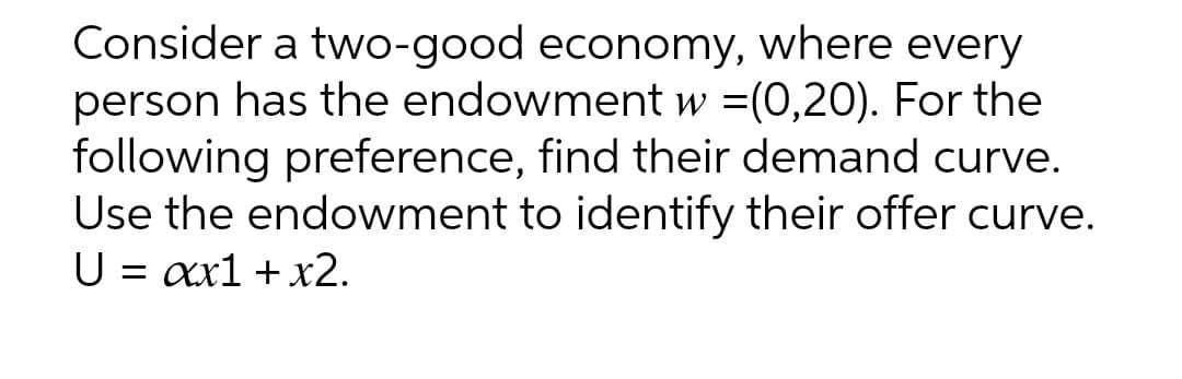 Consider a two-good economy, where every
person has the endowment w =(0,20). For the
following preference, find their demand curve.
Use the endowment to identify their offer curve.
U = xx1 + x2.
