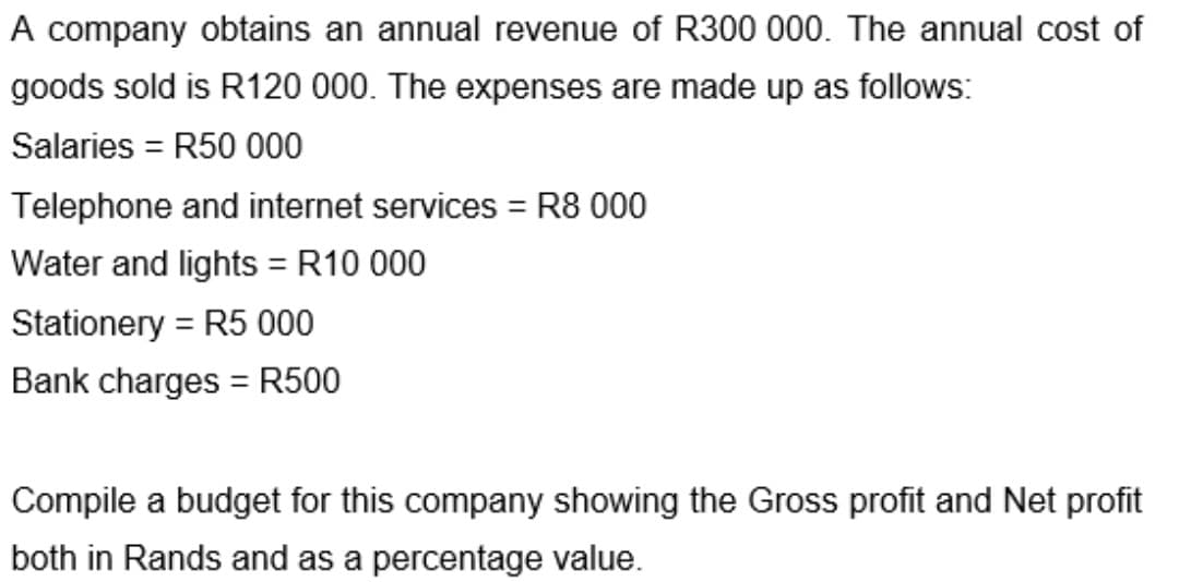 A company obtains an annual revenue of R300 000. The annual cost of
goods sold is R120 000. The expenses are made up as follows:
Salaries = R50 000
Telephone and internet services = R8 000
%3D
Water and lights = R10 000
Stationery = R5 000
Bank charges = R500
Compile a budget for this company showing the Gross profit and Net profit
both in Rands and as a percentage value.
