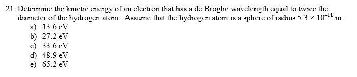 21. Determine the kinetic energy of an electron that has a de Broglie wavelength equal to twice the
diameter of the hydrogen atom. Assume that the hydrogen atom is a sphere of radius 5.3 x 10-1" m.
a) 13.6 eV
b) 27.2 eV
c) 33.6 eV
d) 48.9 eV
e) 65.2 ev
