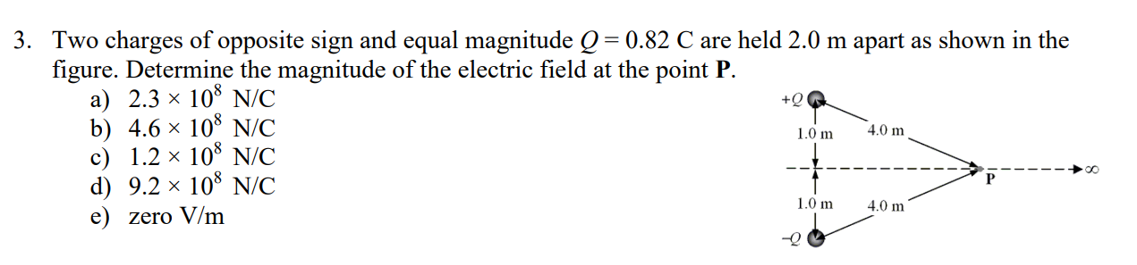 3. Two charges of opposite sign and equal magnitude Q= 0.82 C are held 2.0 m apart as shown in the
figure. Determine the magnitude of the electric field at the point P.
a) 2.3 x 10° N/C
b) 4.6 × 10š N/C
c) 1.2 × 10* N/C
d) 9.2 × 10° N/C
e) zero V/m
+Q
4.0 m
1.0 m
1.0 m
4.0 m
