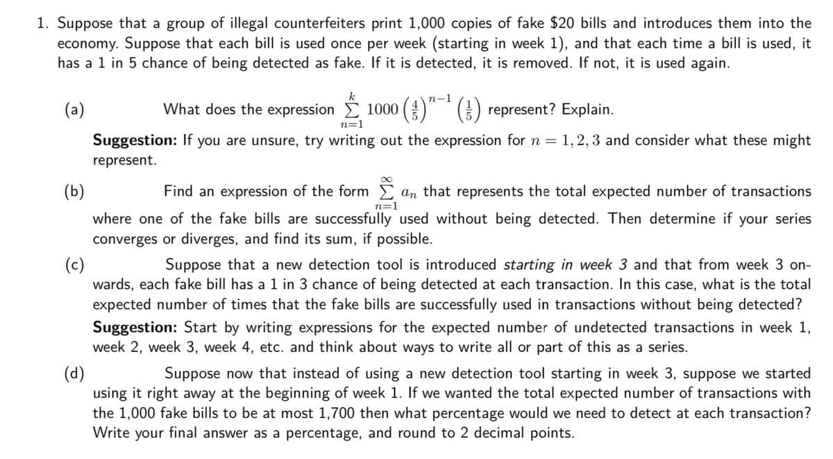1. Suppose that a group of illegal counterfeiters print 1,000 copies of fake $20 bills and introduces them into the
economy. Suppose that each bill is used once per week (starting in week 1), and that each time a bill is used, it
has a 1 in 5 chance of being detected as fake. If it is detected, it is removed. If not, it is used again.
k
п-1
(a)
What does the expression E 1000 ( ) represent? Explain.
n=1
Suggestion: If you are unsure, try writing out the expression forn = 1,2, 3 and consider what these might
represent.
(b)
Find an expression of the form E an that represents the total expected number of transactions
n=1
where one of the fake bills are successfully used without being detected. Then determine if your series
converges or diverges, and find its sum, if possible.
(c)
wards, each fake bill has a 1 in 3 chance of being detected at each transaction. In this case, what is the total
expected number of times that the fake bills are successfully used in transactions without being detected?
Suppose that a new detection tool is introduced starting in week 3 and that from week 3 on-
Suggestion: Start by writing expressions for the expected number of undetected transactions in week 1,
week 2, week 3, week 4, etc. and think about ways to write all or part of this as a series.
(d)
using it right away at the beginning of week 1. If we wanted the total expected number of transactions with
the 1,000 fake bills to be at most 1,700 then what percentage would we need to detect at each transaction?
Write your final answer as a percentage, and round to 2 decimal points.
Suppose now that instead of using a new detection tool starting in week 3, suppose we started
