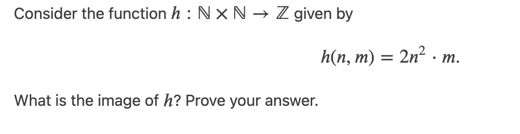 Consider the function h : Nx N → Z given by
h(n, m) = 2n² . m.
What is the image of h? Prove your answer.
