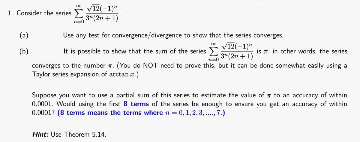V12(-1)"
3" (2n + 1)"
1. Consider the series
n=0
(a)
Use any test for convergence/divergence to show that the series converges.
V12(-1)"
3" (2n + 1)
(b)
It is possible to show that the sum of the series
is T, in other words, the series
n=0
converges to the number T. (You do NOT need to prove this, but it can be done somewhat easily using a
Taylor series expansion of arctan x.)
Suppose you want to use a partial sum of this series to estimate the value of T to an accuracy of within
0.0001. Would using the first 8 terms of the series be enough to ensure you get an accuracy of within
0.0001? (8 terms means the terms where n = 0, 1, 2, 3, ..., 7.)
Hint: Use Theorem 5.14.
