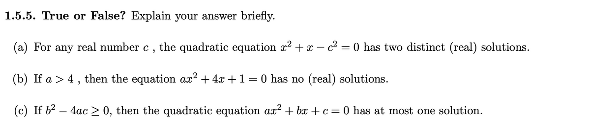 1.5.5. True or False? Explain your answer briefly.
(a) For any real number c , the quadratic equation x2 + x – c² = 0 has two distinct (real) solutions.
(b) If a > 4, then the equation ax? + 4x +1=0 has no (real) solutions.
(c) If b2 – 4ac > 0, then the quadratic equation ax? + bx + c= 0 has at most one solution.
