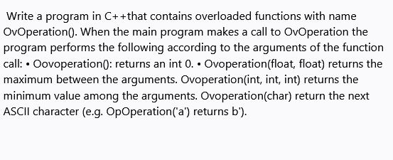 Write a program in C+ +that contains overloaded functions with name
OvOperation(). When the main program makes a call to OvOperation the
program performs the following according to the arguments of the function
call: • Oovoperation0: returns an int 0. • Ovoperation(float, float) returns the
maximum between the arguments. Ovoperation(int, int, int) returns the
minimum value among the arguments. Ovoperation(char) return the next
ASCII character (e.g. OpOperation('a') returns b').
